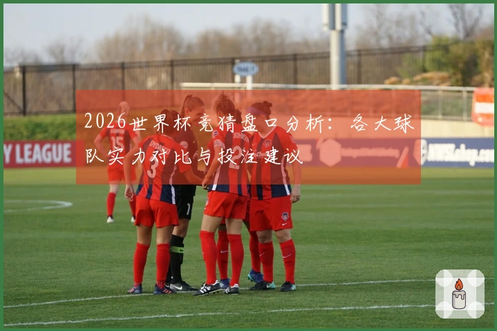 2026世界杯竞猜盘口分析：各大球队实力对比与投注建议
