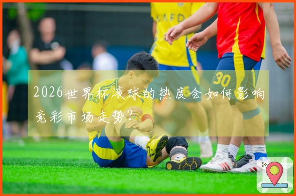 2026世界杯滚球的热度会如何影响竞彩市场走势？